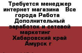  Требуется менеджер интернет-магазина - Все города Работа » Дополнительный заработок и сетевой маркетинг   . Хабаровский край,Амурск г.